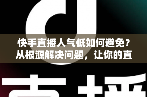 快手直播人气低如何避免？从根源解决问题，让你的直播间热度持续飙升