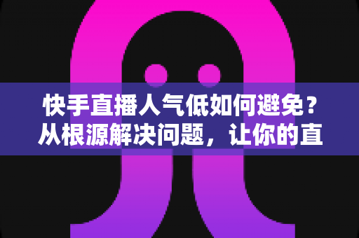 快手直播人气低如何避免？从根源解决问题，让你的直播间热度持续飙升