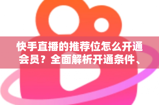 快手直播的推荐位怎么开通会员?全面解析开通条件、操作步骤与实用运营技巧 快手直播的推荐位怎么开通会员?全面解析开通条件、操作步骤与实用运营技巧