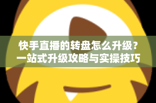 快手直播的转盘怎么升级？一站式升级攻略与实操技巧全解析