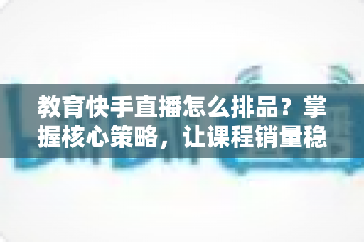 教育快手直播怎么排品?掌握核心策略,让课程销量稳步提升 教育快手直播怎么排品?掌握核心策略,让课程销量稳步提升