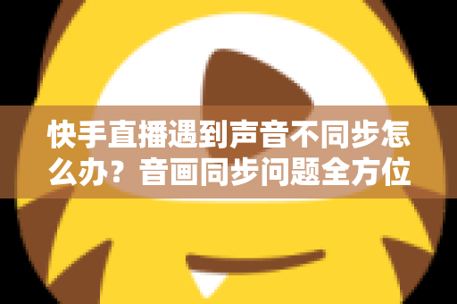 快手直播遇到声音不同步怎么办？音画同步问题全方位排查与修复指南