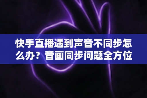 快手直播遇到声音不同步怎么办？音画同步问题全方位排查与修复指南
