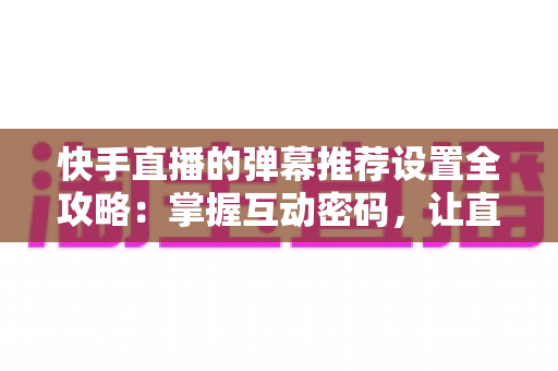快手直播的弹幕推荐设置全攻略：掌握互动密码，让直播更精彩