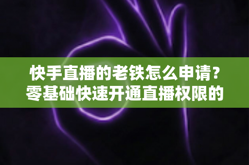 快手直播的老铁怎么申请？零基础快速开通直播权限的完整指南