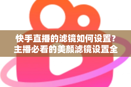 快手直播的滤镜如何设置？主播必看的美颜滤镜设置全攻略