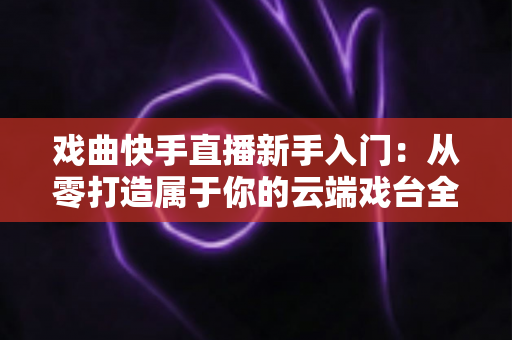 戏曲快手直播新手入门：从零打造属于你的云端戏台全攻略