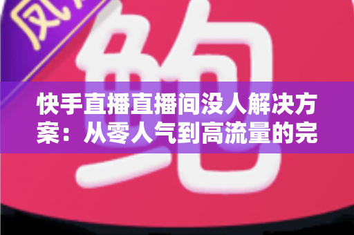 快手直播直播间没人解决方案：从零人气到高流量的完整实战指南