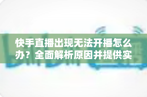 快手直播出现无法开播怎么办?全面解析原因并提供实用解决方案 快手直播出现无法开播怎么办?全面解析原因并提供实用解决方案