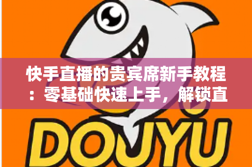 快手直播的贵宾席新手教程：零基础快速上手，解锁直播间专属特权与尊贵互动体验