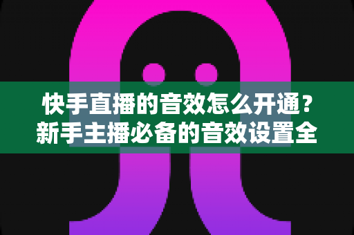 快手直播的音效怎么开通？新手主播必备的音效设置全攻略