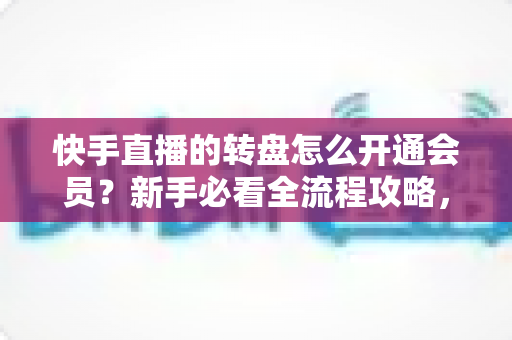 快手直播的转盘怎么开通会员？新手必看全流程攻略，轻松解锁直播间互动福利