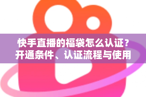 快手直播的福袋怎么认证？开通条件、认证流程与使用技巧全解析