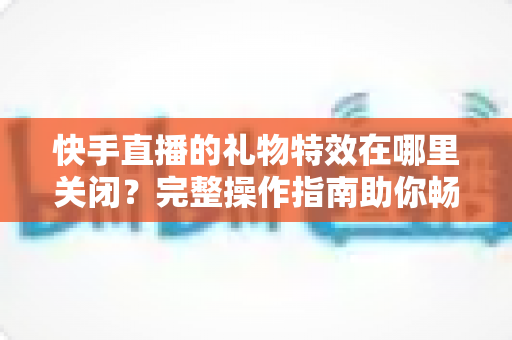 快手直播的礼物特效在哪里关闭？完整操作指南助你畅享清爽直播间