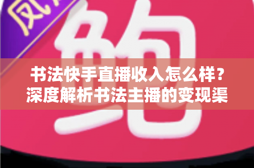 书法快手直播收入怎么样？深度解析书法主播的变现渠道、真实收益与赚钱技巧