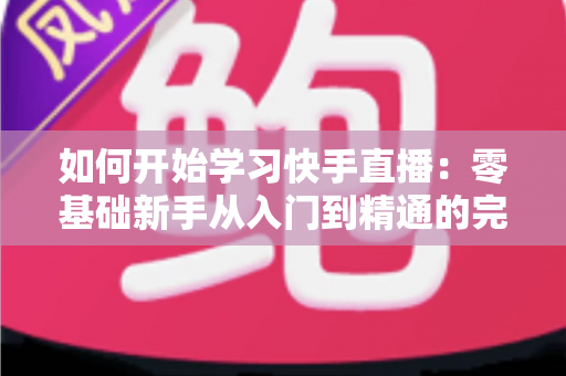 如何开始学习快手直播：零基础新手从入门到精通的完整实战指南