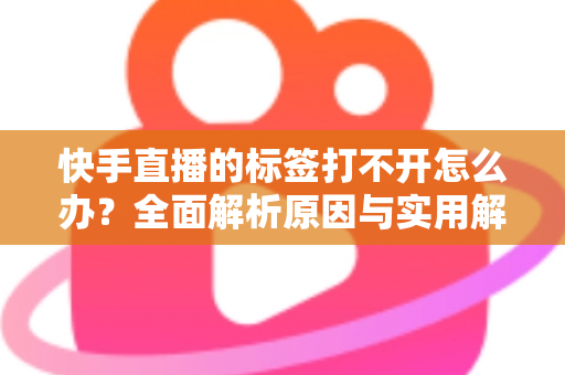 快手直播的标签打不开怎么办？全面解析原因与实用解决方法指南