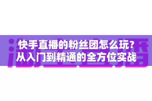 快手直播的粉丝团怎么玩？从入门到精通的全方位实战攻略