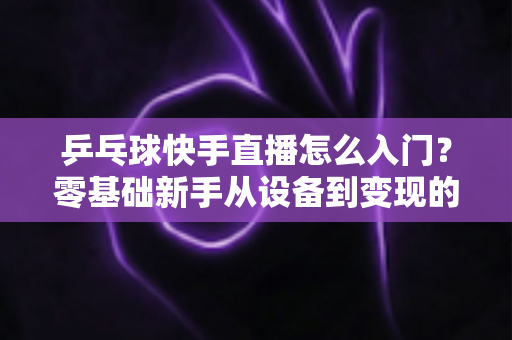 乒乓球快手直播怎么入门？零基础新手从设备到变现的全流程实战指南