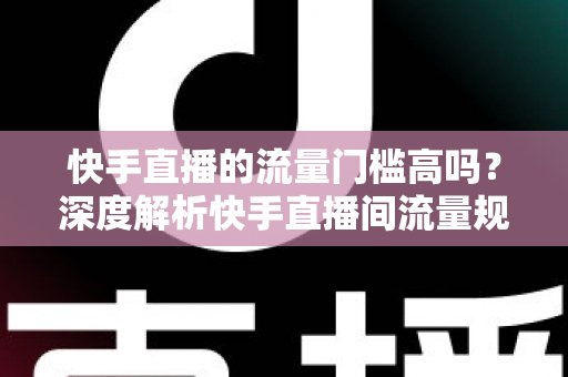 快手直播的流量门槛高吗？深度解析快手直播间流量规则与新手破局实战指南
