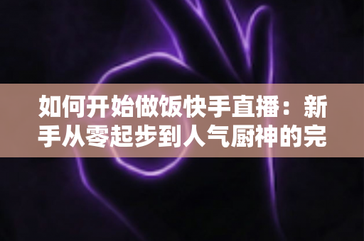 如何开始做饭快手直播:新手从零起步到人气厨神的完整实战指南 如何开始做饭快手直播:新手从零起步到人气厨神的完整实战指南