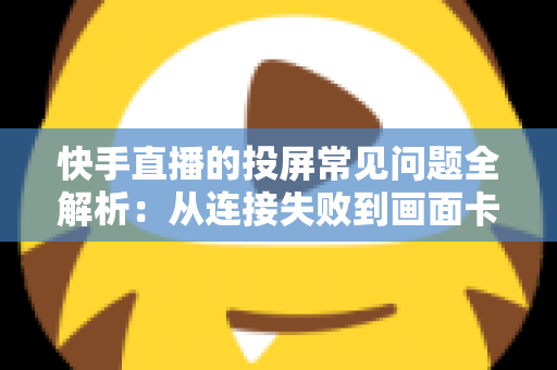 快手直播的投屏常见问题全解析：从连接失败到画面卡顿，一篇文章帮你彻底解决投屏烦恼
