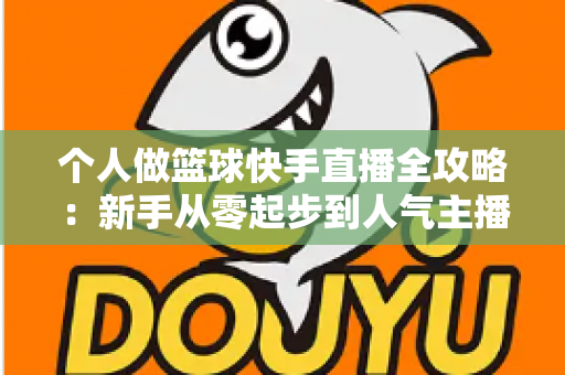 个人做篮球快手直播全攻略：新手从零起步到人气主播的实战指南
