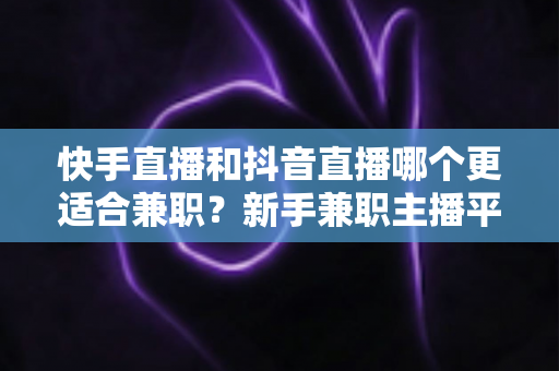 快手直播和抖音直播哪个更适合兼职？新手兼职主播平台选择全解析