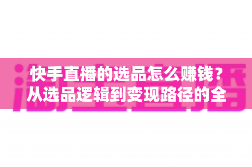 快手直播的选品怎么赚钱？从选品逻辑到变现路径的全流程实战指南