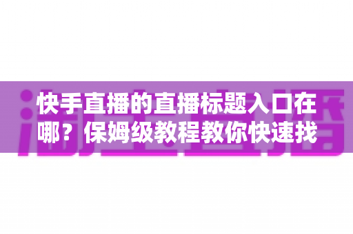 快手直播的直播标题入口在哪？保姆级教程教你快速找到标题设置位置并写出高人气直播标题