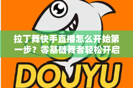 拉丁舞快手直播怎么开始第一步？零基础舞者轻松开启直播之旅的实战指南