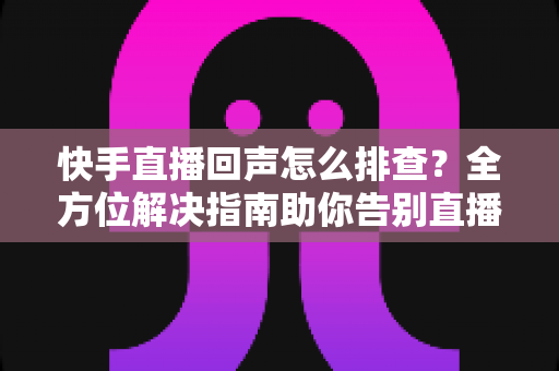 快手直播回声怎么排查？全方位解决指南助你告别直播回声困扰