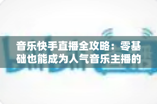 音乐快手直播全攻略:零基础也能成为人气音乐主播的实战指南 音乐快手直播全攻略:零基础也能成为人气音乐主播的实战指南