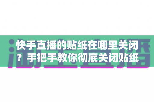 快手直播的贴纸在哪里关闭？手把手教你彻底关闭贴纸特效的完整指南