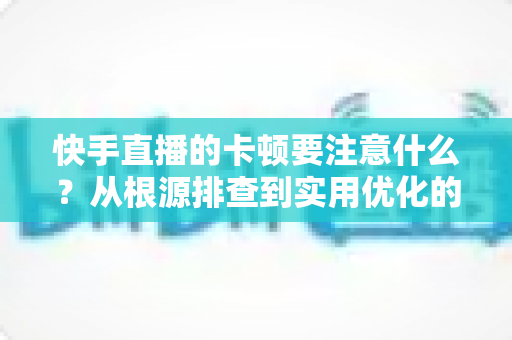 快手直播的卡顿要注意什么?从根源排查到实用优化的完整指南,助你告别直播掉帧烦恼 快手直播的卡顿要注意什么?从根源排查到实用优化的完整指南,助你告别直播掉帧烦恼