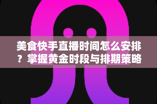 美食快手直播时间怎么安排?掌握黄金时段与排期策略,让直播间人气翻倍 美食快手直播时间怎么安排?掌握黄金时段与排期策略,让直播间人气翻倍