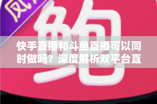 快手直播和斗鱼直播可以同时做吗？深度解析双平台直播的可行性、风险与运营策略