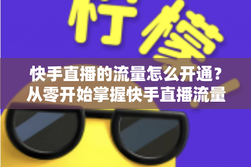 快手直播的流量怎么开通？从零开始掌握快手直播流量获取的完整攻略