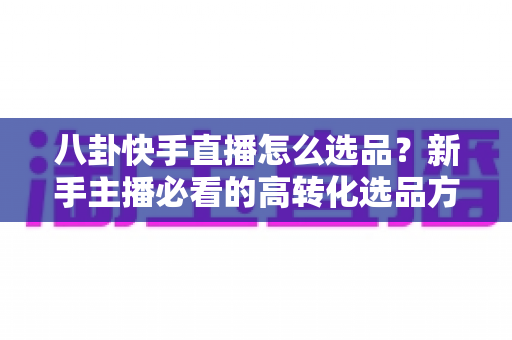 八卦快手直播怎么选品？新手主播必看的高转化选品方法与实战避坑指南