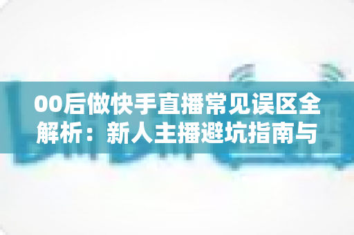 00后做快手直播常见误区全解析:新人主播避坑指南与高效涨粉变现攻略 00后做快手直播常见误区全解析:新人主播避坑指南与高效涨粉变现攻略
