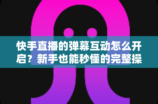 快手直播的弹幕互动怎么开启?新手也能秒懂的完整操作指南与互动涨粉技巧 快手直播的弹幕互动怎么开启?新手也能秒懂的完整操作指南与互动涨粉技巧
