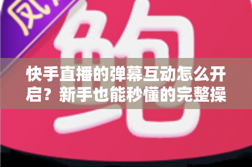 快手直播的弹幕互动怎么开启？新手也能秒懂的完整操作指南与互动涨粉技巧