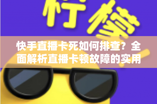 快手直播卡死如何排查？全面解析直播卡顿故障的实用解决指南