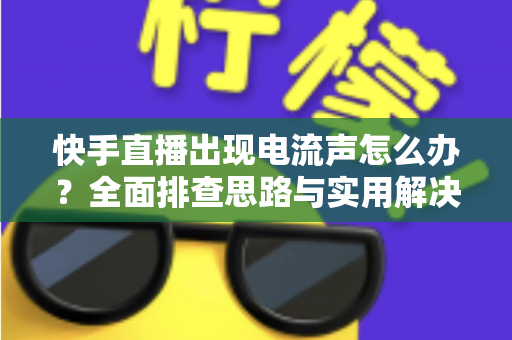 快手直播出现电流声怎么办？全面排查思路与实用解决方案一文讲透