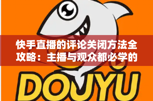快手直播的评论关闭方法全攻略：主播与观众都必学的评论管理实用技巧