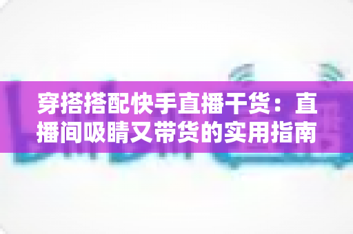 穿搭搭配快手直播干货:直播间吸睛又带货的实用指南,看这一篇就够了 穿搭搭配快手直播干货:直播间吸睛又带货的实用指南,看这一篇就够了