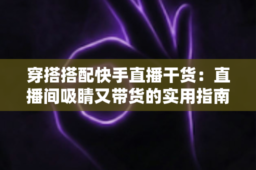 穿搭搭配快手直播干货：直播间吸睛又带货的实用指南，看这一篇就够了
