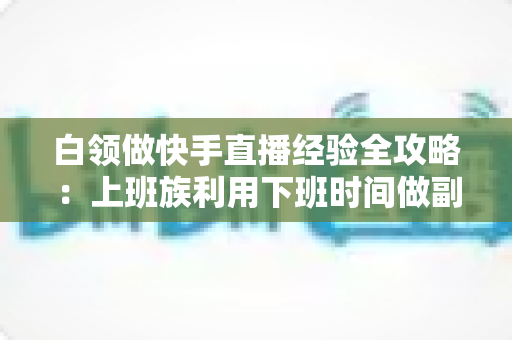 白领做快手直播经验全攻略:上班族利用下班时间做副业变现的实战指南与避坑手册 白领做快手直播经验全攻略:上班族利用下班时间做副业变现的实战指南与避坑手册