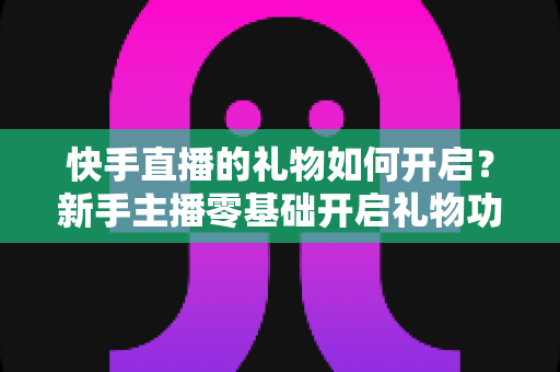 快手直播的礼物如何开启？新手主播零基础开启礼物功能全流程指南