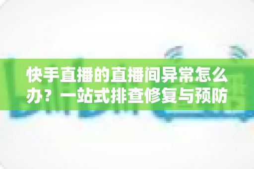 快手直播的直播间异常怎么办？一站式排查修复与预防全攻略